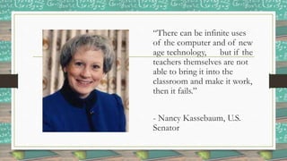 “There can be infinite uses
of the computer and of new
age technology, but if the
teachers themselves are not
able to bring it into the
classroom and make it work,
then it fails.”
- Nancy Kassebaum, U.S.
Senator
 