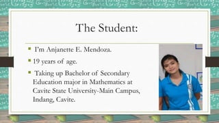 The Student:
 I’m Anjanette E. Mendoza.
 19 years of age.
 Taking up Bachelor of Secondary
Education major in Mathematics at
Cavite State University-Main Campus,
Indang, Cavite.
 