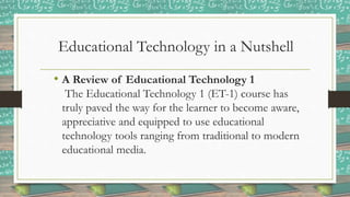 Educational Technology in a Nutshell
• A Review of Educational Technology 1
The Educational Technology 1 (ET-1) course has
truly paved the way for the learner to become aware,
appreciative and equipped to use educational
technology tools ranging from traditional to modern
educational media.
 
