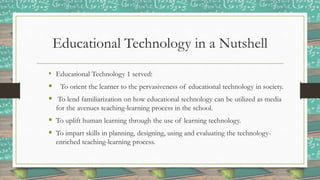 Educational Technology in a Nutshell
• Educational Technology 1 served:
 To orient the learner to the pervasiveness of educational technology in society.
 To lend familiarization on how educational technology can be utilized as media
for the avenues teaching-learning process in the school.
 To uplift human learning through the use of learning technology.
 To impart skills in planning, designing, using and evaluating the technology-
enriched teaching-learning process.
 