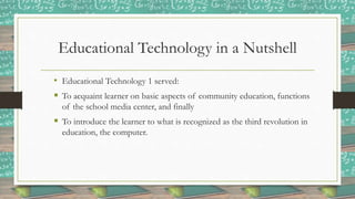 Educational Technology in a Nutshell
• Educational Technology 1 served:
 To acquaint learner on basic aspects of community education, functions
of the school media center, and finally
 To introduce the learner to what is recognized as the third revolution in
education, the computer.
 
