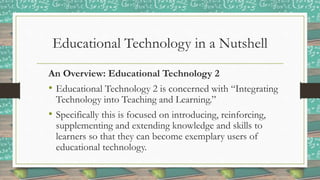 Educational Technology in a Nutshell
An Overview: Educational Technology 2
• Educational Technology 2 is concerned with “Integrating
Technology into Teaching and Learning.”
• Specifically this is focused on introducing, reinforcing,
supplementing and extending knowledge and skills to
learners so that they can become exemplary users of
educational technology.
 