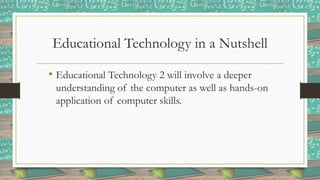 Educational Technology in a Nutshell
• Educational Technology 2 will involve a deeper
understanding of the computer as well as hands-on
application of computer skills.
 