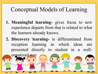Conceptual Models of Learning
1. Meaningful learning- gives focus to new
experience departs from that is related to what
the learners already knows.
2. Discovery learning- is differentiated from
reception learning in which ideas are
presented directly to student in a well-
organized way
 