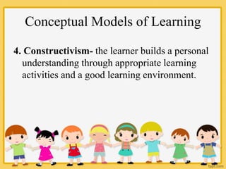Conceptual Models of Learning
4. Constructivism- the learner builds a personal
understanding through appropriate learning
activities and a good learning environment.
 
