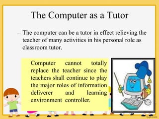 The Computer as a Tutor
– The computer can be a tutor in effect relieving the
teacher of many activities in his personal role as
classroom tutor.
Computer cannot totally
replace the teacher since the
teachers shall continue to play
the major roles of information
deliverer and learning
environment controller.
 