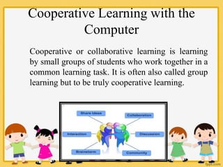 Cooperative Learning with the
Computer
Cooperative or collaborative learning is learning
by small groups of students who work together in a
common learning task. It is often also called group
learning but to be truly cooperative learning.
 