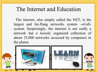 The Internet and Education
The internet, also simply called the NET, is the
largest and far-flung networks system –of-all-
system. Surprisingly, the internet is not really a
network but a loosely organized collection of
about 25,000 networks accessed by computers in
the planet.
 