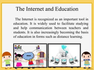 The Internet and Education
The Internet is recognized as an important tool in
education. It is widely used to facilitate studying
and help communication between teachers and
students. It is also increasingly becoming the basis
of education in forms such as distance learning.
 
