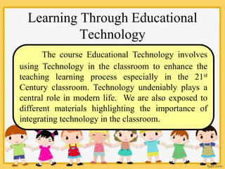 Learning Through Educational
Technology
The course Educational Technology involves
using Technology in the classroom to enhance the
teaching learning process especially in the 21st
Century classroom. Technology undeniably plays a
central role in modern life. We are also exposed to
different materials highlighting the importance of
integrating technology in the classroom.
 