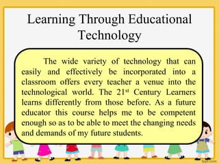 Learning Through Educational
Technology
The wide variety of technology that can
easily and effectively be incorporated into a
classroom offers every teacher a venue into the
technological world. The 21st Century Learners
learns differently from those before. As a future
educator this course helps me to be competent
enough so as to be able to meet the changing needs
and demands of my future students.
 