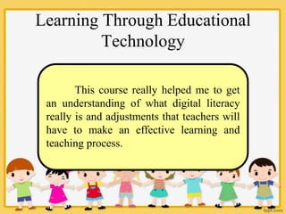 Learning Through Educational
Technology
This course really helped me to get
an understanding of what digital literacy
really is and adjustments that teachers will
have to make an effective learning and
teaching process.
 