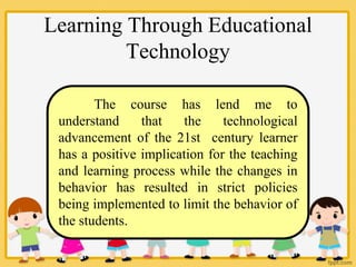 Learning Through Educational
Technology
The course has lend me to
understand that the technological
advancement of the 21st century learner
has a positive implication for the teaching
and learning process while the changes in
behavior has resulted in strict policies
being implemented to limit the behavior of
the students.
 
