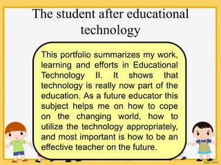 The student after educational
technology
This portfolio summarizes my work,
learning and efforts in Educational
Technology II. It shows that
technology is really now part of the
education. As a future educator this
subject helps me on how to cope
on the changing world, how to
utilize the technology appropriately,
and most important is how to be an
effective teacher on the future.
 