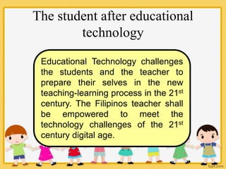 The student after educational
technology
Educational Technology challenges
the students and the teacher to
prepare their selves in the new
teaching-learning process in the 21st
century. The Filipinos teacher shall
be empowered to meet the
technology challenges of the 21st
century digital age.
 