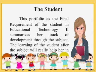 The Student
This portfolio as the Final
Requirement of the student in
Educational Technology II
summarizes her track of
development through the subject.
The learning of the student after
the subject will really help her in
the future as an Educator.
 