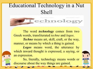 Educational Technology in a Nut
Shell
The word technology comes from two
Greek words, transliterated techne and logos.
Techne means art, skill, craft, or the way,
manner, or means by which a thing is gained.
Logos means word, the utterance by
which inward thought is expressed, a saying, or
an expression.
So, literally, technology means words or
discourse about the way things are gained.
 