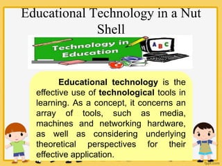 Educational Technology in a Nut
Shell
Educational technology is the
effective use of technological tools in
learning. As a concept, it concerns an
array of tools, such as media,
machines and networking hardware,
as well as considering underlying
theoretical perspectives for their
effective application.
 