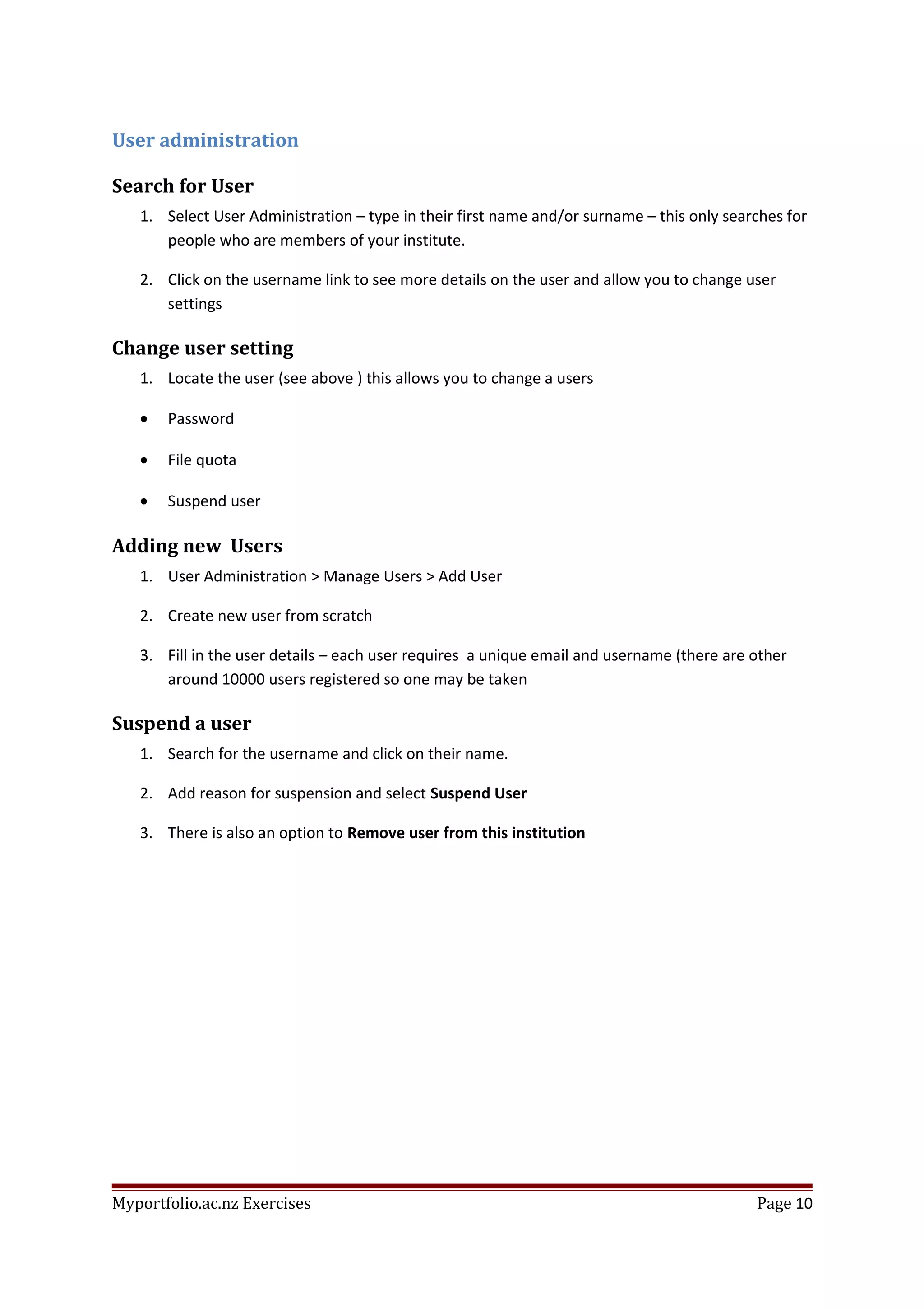 User administration
Search for User
1. Select User Administration – type in their first name and/or surname – this only searches for
people who are members of your institute.
2. Click on the username link to see more details on the user and allow you to change user
settings
Change user setting
1. Locate the user (see above ) this allows you to change a users
• Password
• File quota
• Suspend user
Adding new Users
1. User Administration > Manage Users > Add User
2. Create new user from scratch
3. Fill in the user details – each user requires a unique email and username (there are other
around 10000 users registered so one may be taken
Suspend a user
1. Search for the username and click on their name.
2. Add reason for suspension and select Suspend User
3. There is also an option to Remove user from this institution
Myportfolio.ac.nz Exercises Page 10
 