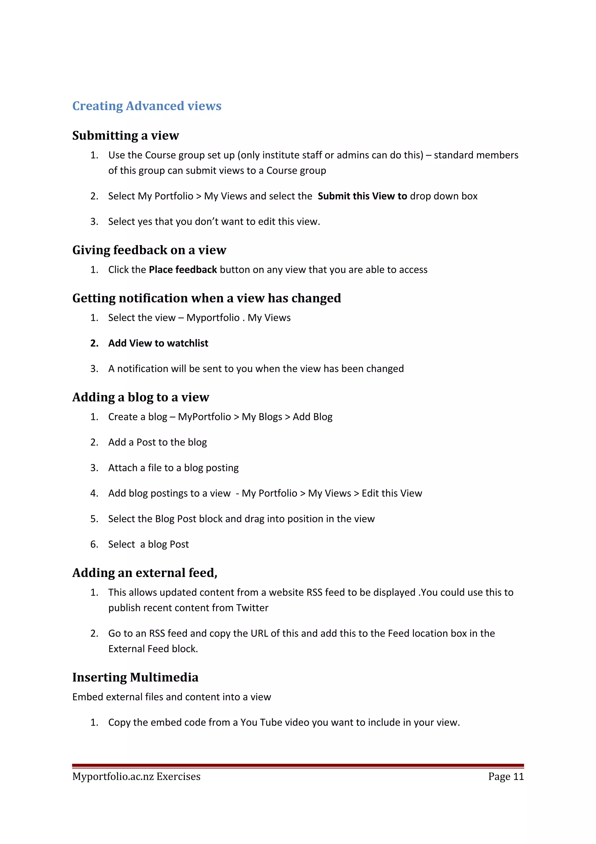 Creating Advanced views
Submitting a view
1. Use the Course group set up (only institute staff or admins can do this) – standard members
of this group can submit views to a Course group
2. Select My Portfolio > My Views and select the Submit this View to drop down box
3. Select yes that you don’t want to edit this view.
Giving feedback on a view
1. Click the Place feedback button on any view that you are able to access
Getting notification when a view has changed
1. Select the view – Myportfolio . My Views
2. Add View to watchlist
3. A notification will be sent to you when the view has been changed
Adding a blog to a view
1. Create a blog – MyPortfolio > My Blogs > Add Blog
2. Add a Post to the blog
3. Attach a file to a blog posting
4. Add blog postings to a view - My Portfolio > My Views > Edit this View
5. Select the Blog Post block and drag into position in the view
6. Select a blog Post
Adding an external feed,
1. This allows updated content from a website RSS feed to be displayed .You could use this to
publish recent content from Twitter
2. Go to an RSS feed and copy the URL of this and add this to the Feed location box in the
External Feed block.
Inserting Multimedia
Embed external files and content into a view
1. Copy the embed code from a You Tube video you want to include in your view.
Myportfolio.ac.nz Exercises Page 11
 
