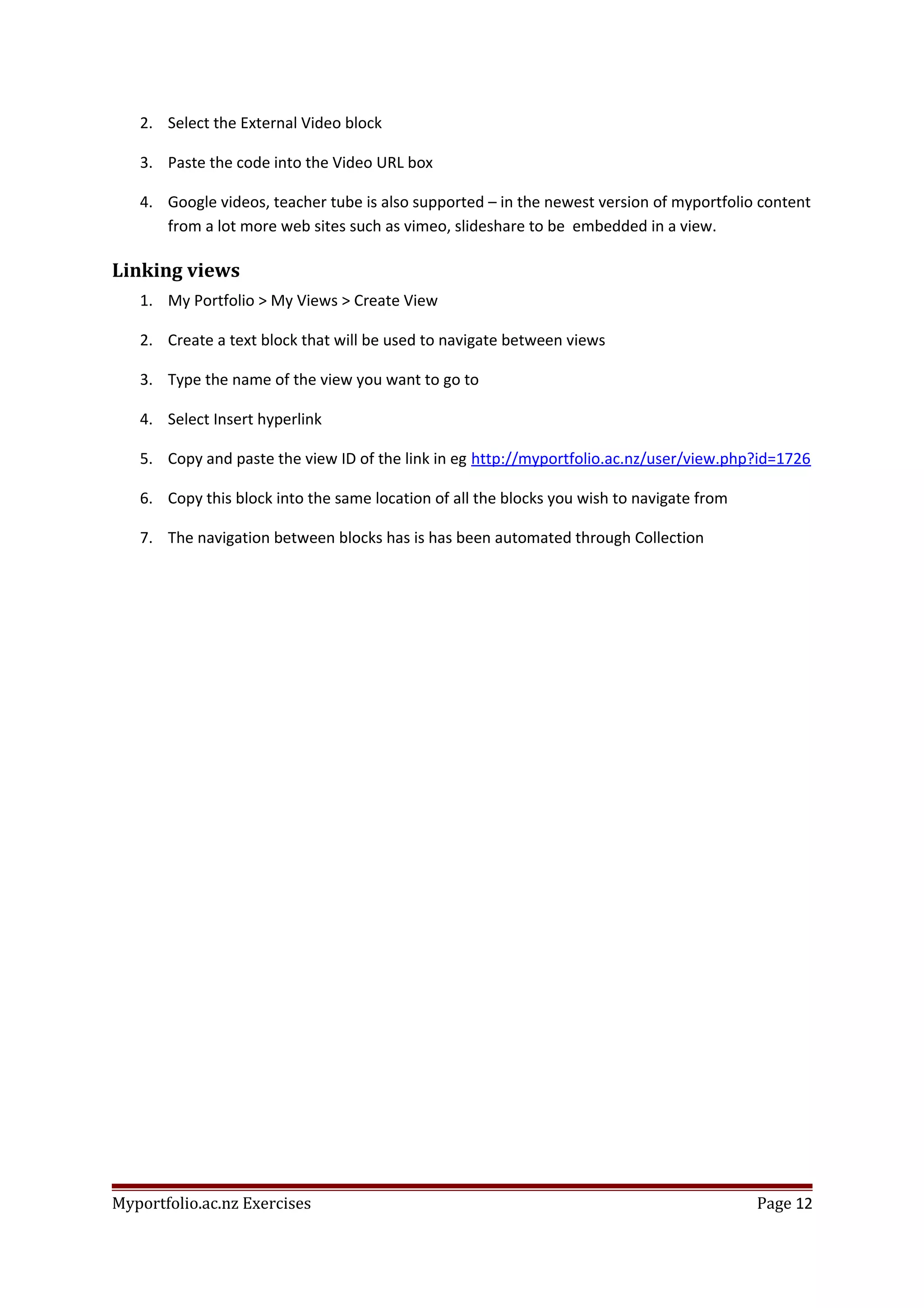 2. Select the External Video block
3. Paste the code into the Video URL box
4. Google videos, teacher tube is also supported – in the newest version of myportfolio content
from a lot more web sites such as vimeo, slideshare to be embedded in a view.
Linking views
1. My Portfolio > My Views > Create View
2. Create a text block that will be used to navigate between views
3. Type the name of the view you want to go to
4. Select Insert hyperlink
5. Copy and paste the view ID of the link in eg http://myportfolio.ac.nz/user/view.php?id=1726
6. Copy this block into the same location of all the blocks you wish to navigate from
7. The navigation between blocks has is has been automated through Collection
Myportfolio.ac.nz Exercises Page 12
 