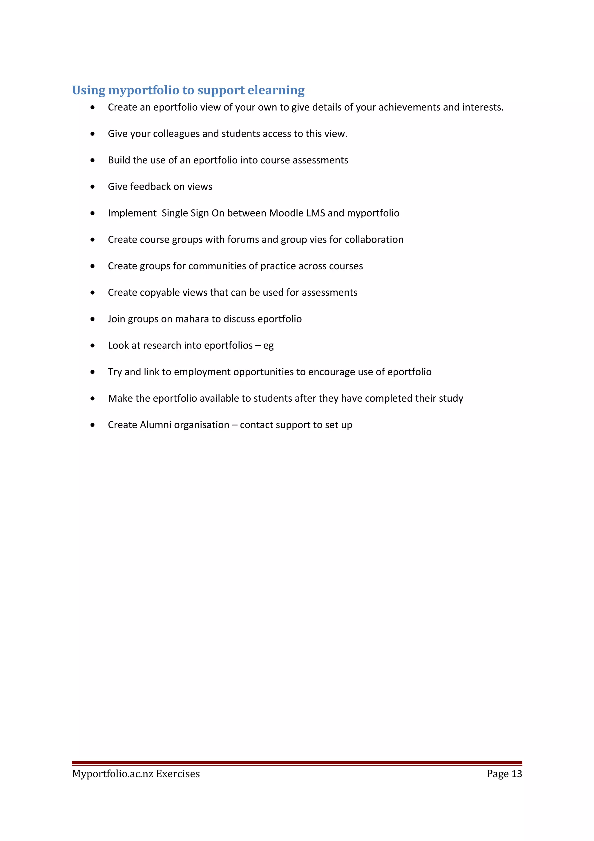 Using myportfolio to support elearning
• Create an eportfolio view of your own to give details of your achievements and interests.
• Give your colleagues and students access to this view.
• Build the use of an eportfolio into course assessments
• Give feedback on views
• Implement Single Sign On between Moodle LMS and myportfolio
• Create course groups with forums and group vies for collaboration
• Create groups for communities of practice across courses
• Create copyable views that can be used for assessments
• Join groups on mahara to discuss eportfolio
• Look at research into eportfolios – eg
• Try and link to employment opportunities to encourage use of eportfolio
• Make the eportfolio available to students after they have completed their study
• Create Alumni organisation – contact support to set up
Myportfolio.ac.nz Exercises Page 13
 