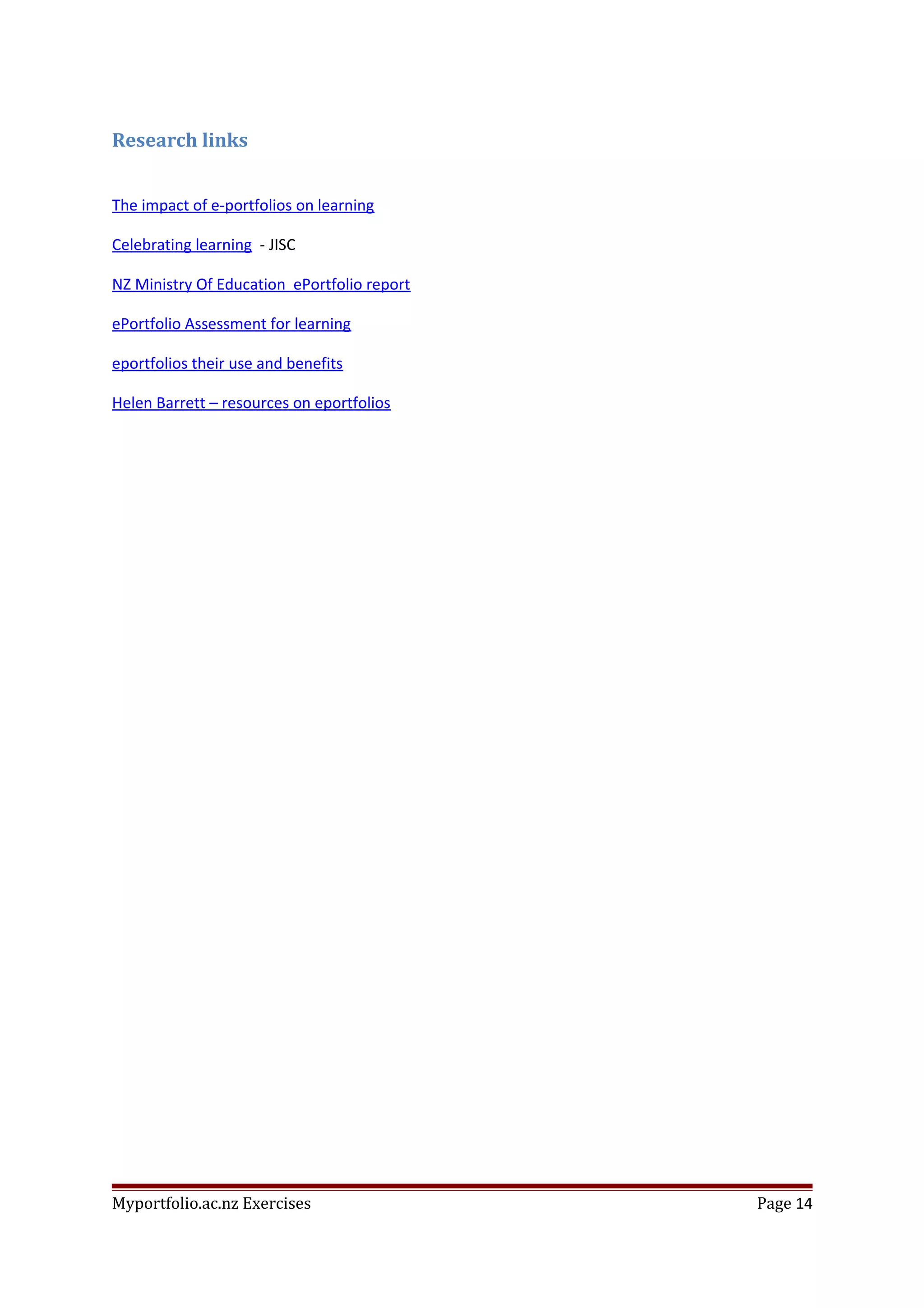Research links
The impact of e-portfolios on learning
Celebrating learning - JISC
NZ Ministry Of Education ePortfolio report
ePortfolio Assessment for learning
eportfolios their use and benefits
Helen Barrett – resources on eportfolios
Myportfolio.ac.nz Exercises Page 14
 