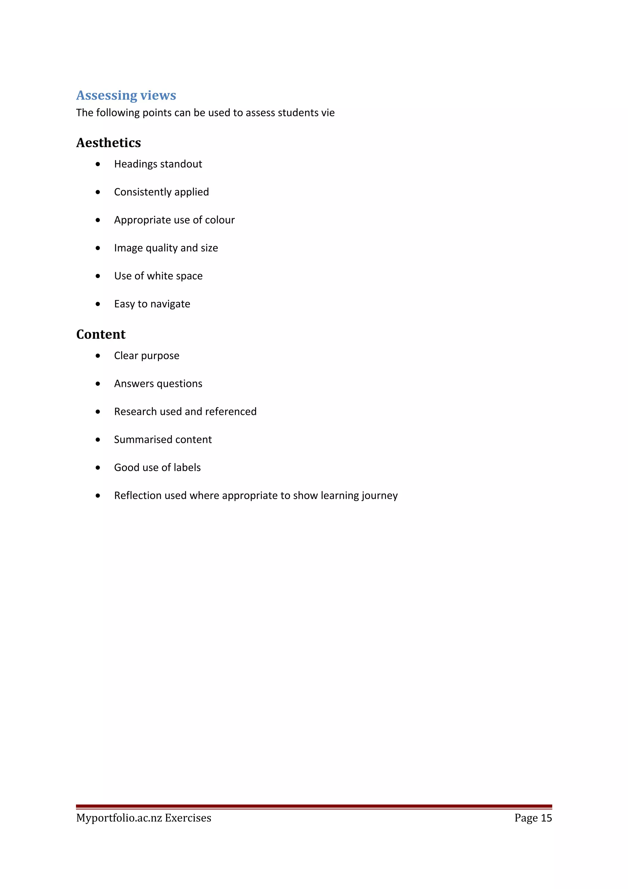 Assessing views
The following points can be used to assess students vie
Aesthetics
• Headings standout
• Consistently applied
• Appropriate use of colour
• Image quality and size
• Use of white space
• Easy to navigate
Content
• Clear purpose
• Answers questions
• Research used and referenced
• Summarised content
• Good use of labels
• Reflection used where appropriate to show learning journey
Myportfolio.ac.nz Exercises Page 15
 
