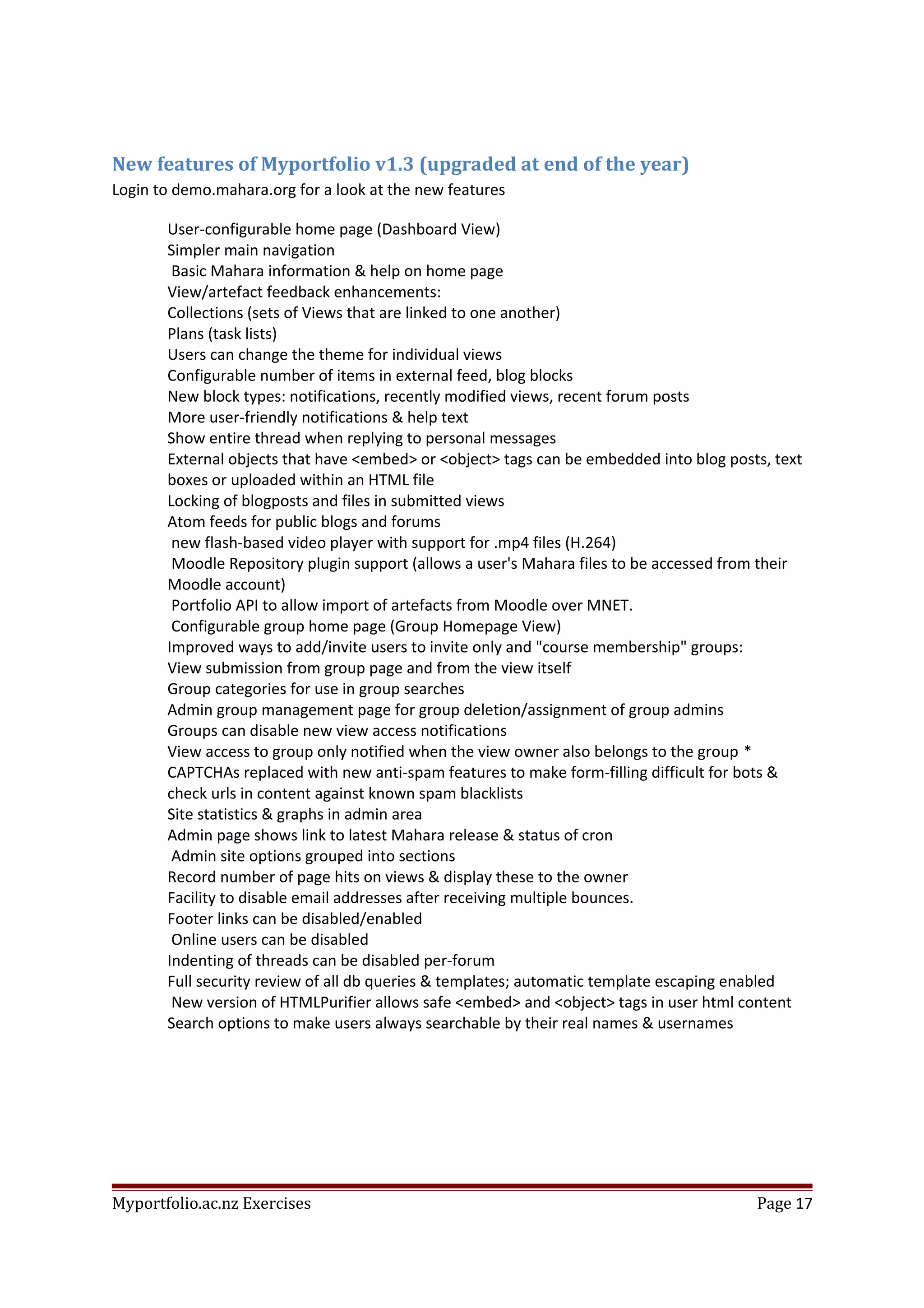 New features of Myportfolio v1.3 (upgraded at end of the year)
Login to demo.mahara.org for a look at the new features
User-configurable home page (Dashboard View)
Simpler main navigation
Basic Mahara information & help on home page
View/artefact feedback enhancements:
Collections (sets of Views that are linked to one another)
Plans (task lists)
Users can change the theme for individual views
Configurable number of items in external feed, blog blocks
New block types: notifications, recently modified views, recent forum posts
More user-friendly notifications & help text
Show entire thread when replying to personal messages
External objects that have <embed> or <object> tags can be embedded into blog posts, text
boxes or uploaded within an HTML file
Locking of blogposts and files in submitted views
Atom feeds for public blogs and forums
new flash-based video player with support for .mp4 files (H.264)
Moodle Repository plugin support (allows a user's Mahara files to be accessed from their
Moodle account)
Portfolio API to allow import of artefacts from Moodle over MNET.
Configurable group home page (Group Homepage View)
Improved ways to add/invite users to invite only and "course membership" groups:
View submission from group page and from the view itself
Group categories for use in group searches
Admin group management page for group deletion/assignment of group admins
Groups can disable new view access notifications
View access to group only notified when the view owner also belongs to the group *
CAPTCHAs replaced with new anti-spam features to make form-filling difficult for bots &
check urls in content against known spam blacklists
Site statistics & graphs in admin area
Admin page shows link to latest Mahara release & status of cron
Admin site options grouped into sections
Record number of page hits on views & display these to the owner
Facility to disable email addresses after receiving multiple bounces.
Footer links can be disabled/enabled
Online users can be disabled
Indenting of threads can be disabled per-forum
Full security review of all db queries & templates; automatic template escaping enabled
New version of HTMLPurifier allows safe <embed> and <object> tags in user html content
Search options to make users always searchable by their real names & usernames
Myportfolio.ac.nz Exercises Page 17
 