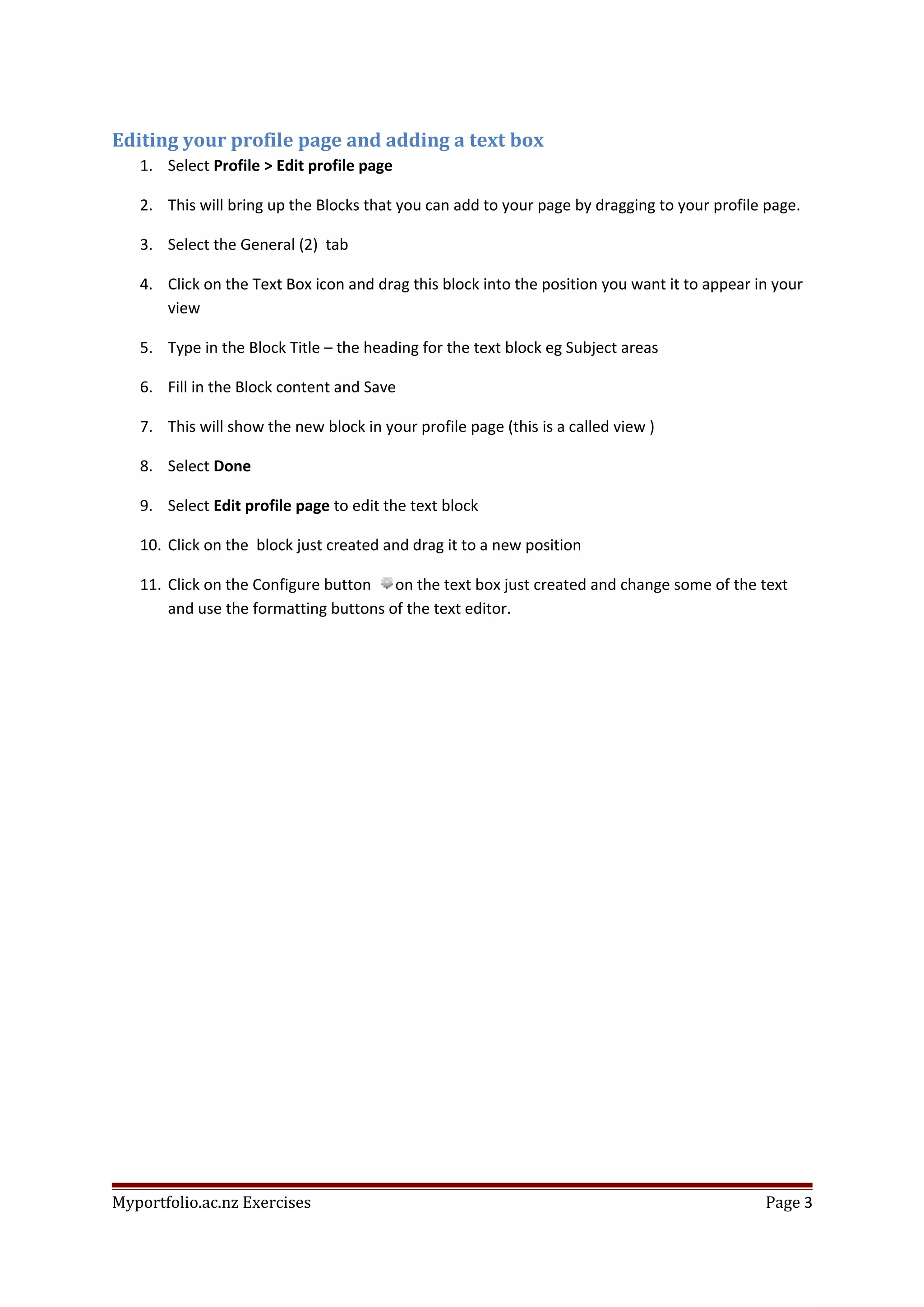 Editing your profile page and adding a text box
1. Select Profile > Edit profile page
2. This will bring up the Blocks that you can add to your page by dragging to your profile page.
3. Select the General (2) tab
4. Click on the Text Box icon and drag this block into the position you want it to appear in your
view
5. Type in the Block Title – the heading for the text block eg Subject areas
6. Fill in the Block content and Save
7. This will show the new block in your profile page (this is a called view )
8. Select Done
9. Select Edit profile page to edit the text block
10. Click on the block just created and drag it to a new position
11. Click on the Configure button on the text box just created and change some of the text
and use the formatting buttons of the text editor.
Myportfolio.ac.nz Exercises Page 3
 