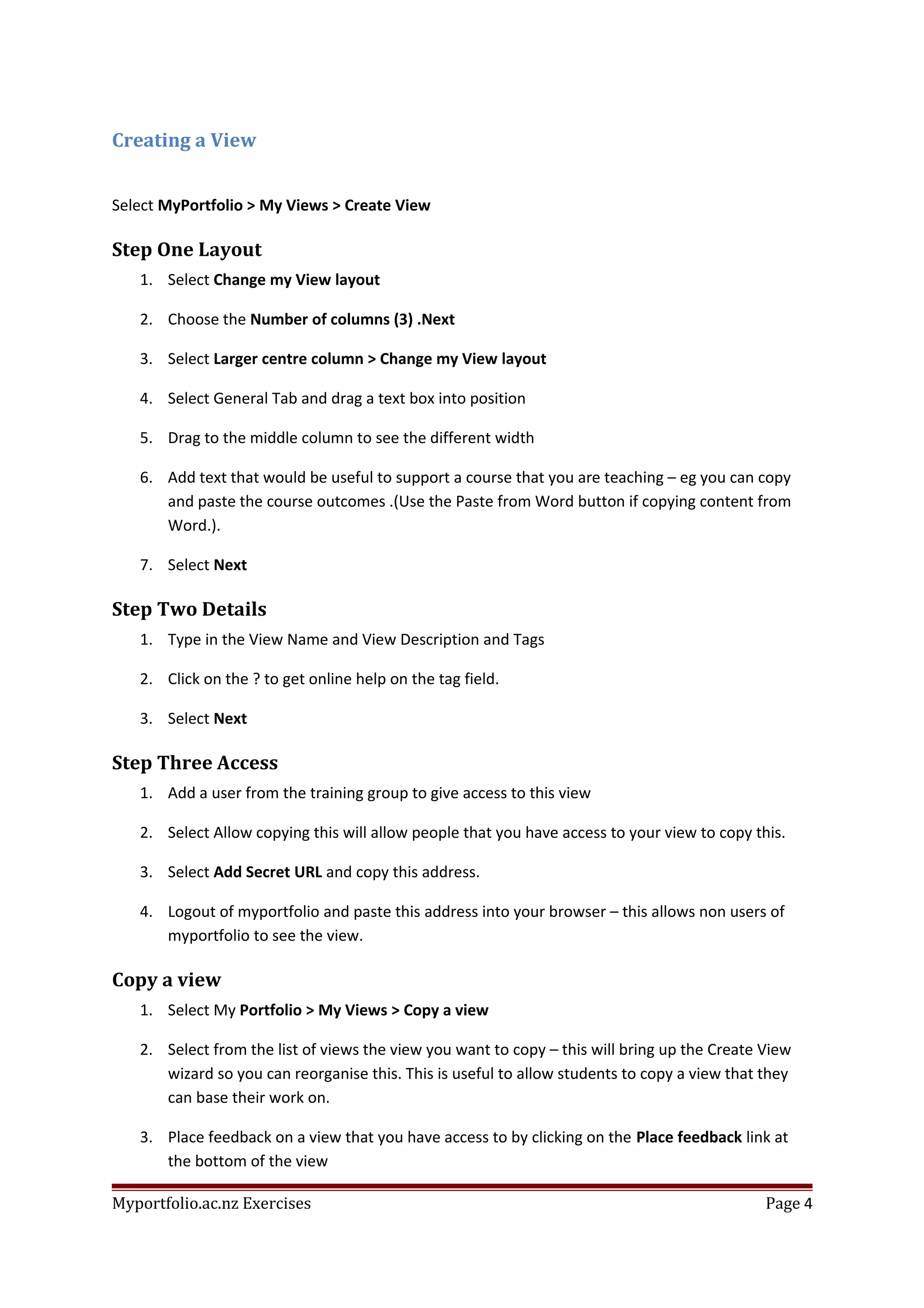 Creating a View
Select MyPortfolio > My Views > Create View
Step One Layout
1. Select Change my View layout
2. Choose the Number of columns (3) .Next
3. Select Larger centre column > Change my View layout
4. Select General Tab and drag a text box into position
5. Drag to the middle column to see the different width
6. Add text that would be useful to support a course that you are teaching – eg you can copy
and paste the course outcomes .(Use the Paste from Word button if copying content from
Word.).
7. Select Next
Step Two Details
1. Type in the View Name and View Description and Tags
2. Click on the ? to get online help on the tag field.
3. Select Next
Step Three Access
1. Add a user from the training group to give access to this view
2. Select Allow copying this will allow people that you have access to your view to copy this.
3. Select Add Secret URL and copy this address.
4. Logout of myportfolio and paste this address into your browser – this allows non users of
myportfolio to see the view.
Copy a view
1. Select My Portfolio > My Views > Copy a view
2. Select from the list of views the view you want to copy – this will bring up the Create View
wizard so you can reorganise this. This is useful to allow students to copy a view that they
can base their work on.
3. Place feedback on a view that you have access to by clicking on the Place feedback link at
the bottom of the view
Myportfolio.ac.nz Exercises Page 4
 