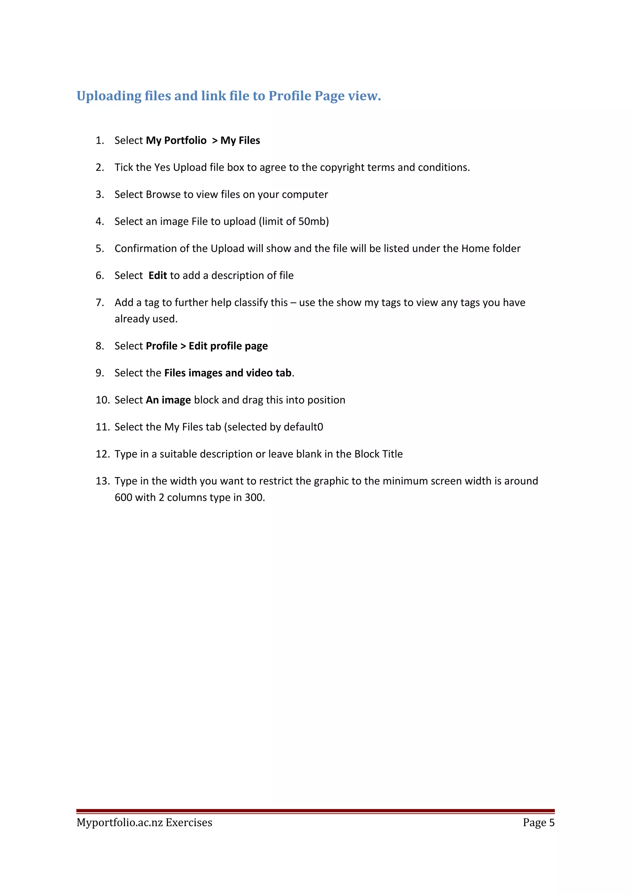 Uploading files and link file to Profile Page view.
1. Select My Portfolio > My Files
2. Tick the Yes Upload file box to agree to the copyright terms and conditions.
3. Select Browse to view files on your computer
4. Select an image File to upload (limit of 50mb)
5. Confirmation of the Upload will show and the file will be listed under the Home folder
6. Select Edit to add a description of file
7. Add a tag to further help classify this – use the show my tags to view any tags you have
already used.
8. Select Profile > Edit profile page
9. Select the Files images and video tab.
10. Select An image block and drag this into position
11. Select the My Files tab (selected by default0
12. Type in a suitable description or leave blank in the Block Title
13. Type in the width you want to restrict the graphic to the minimum screen width is around
600 with 2 columns type in 300.
Myportfolio.ac.nz Exercises Page 5
 