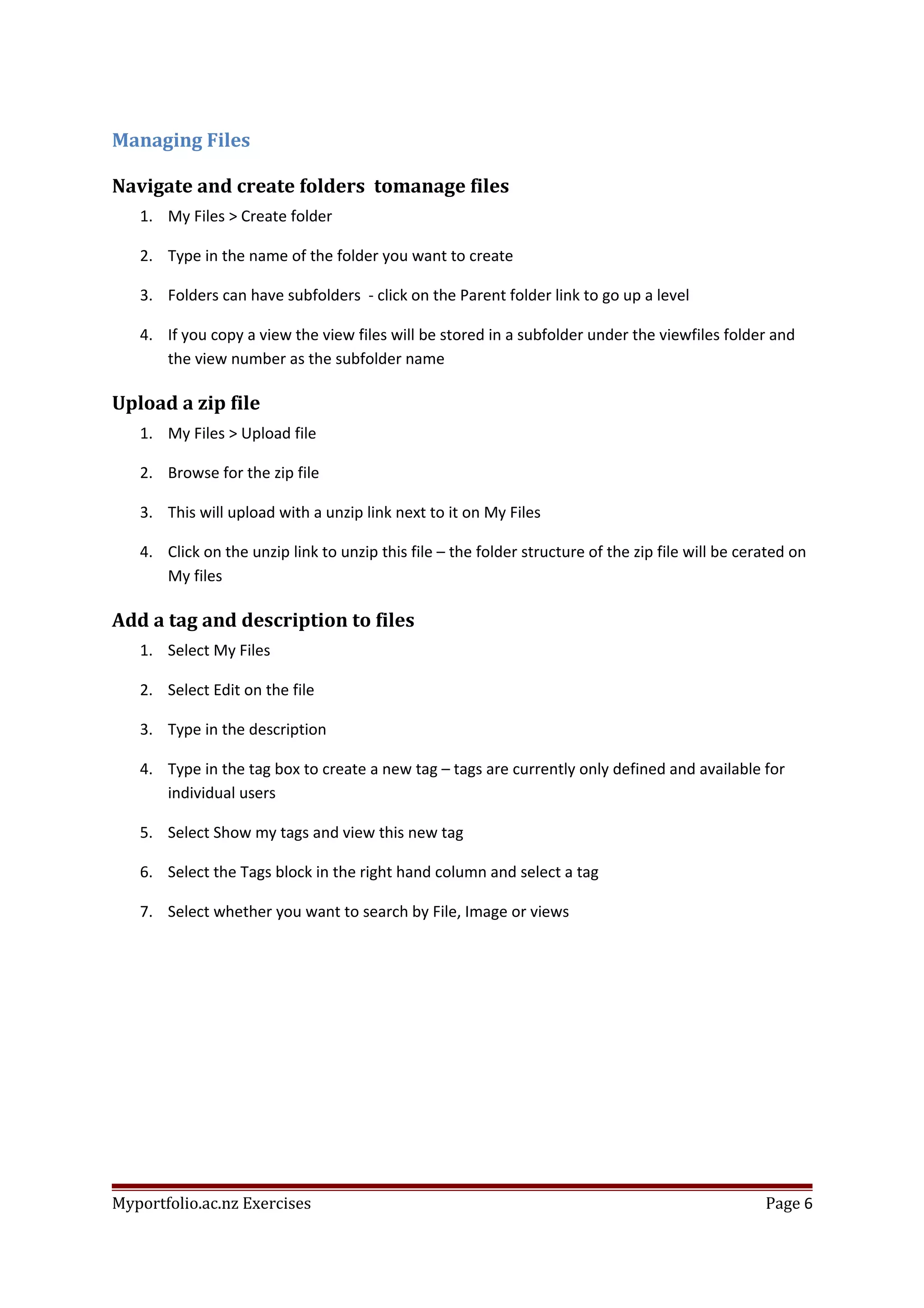 Managing Files
Navigate and create folders tomanage files
1. My Files > Create folder
2. Type in the name of the folder you want to create
3. Folders can have subfolders - click on the Parent folder link to go up a level
4. If you copy a view the view files will be stored in a subfolder under the viewfiles folder and
the view number as the subfolder name
Upload a zip file
1. My Files > Upload file
2. Browse for the zip file
3. This will upload with a unzip link next to it on My Files
4. Click on the unzip link to unzip this file – the folder structure of the zip file will be cerated on
My files
Add a tag and description to files
1. Select My Files
2. Select Edit on the file
3. Type in the description
4. Type in the tag box to create a new tag – tags are currently only defined and available for
individual users
5. Select Show my tags and view this new tag
6. Select the Tags block in the right hand column and select a tag
7. Select whether you want to search by File, Image or views
Myportfolio.ac.nz Exercises Page 6
 
