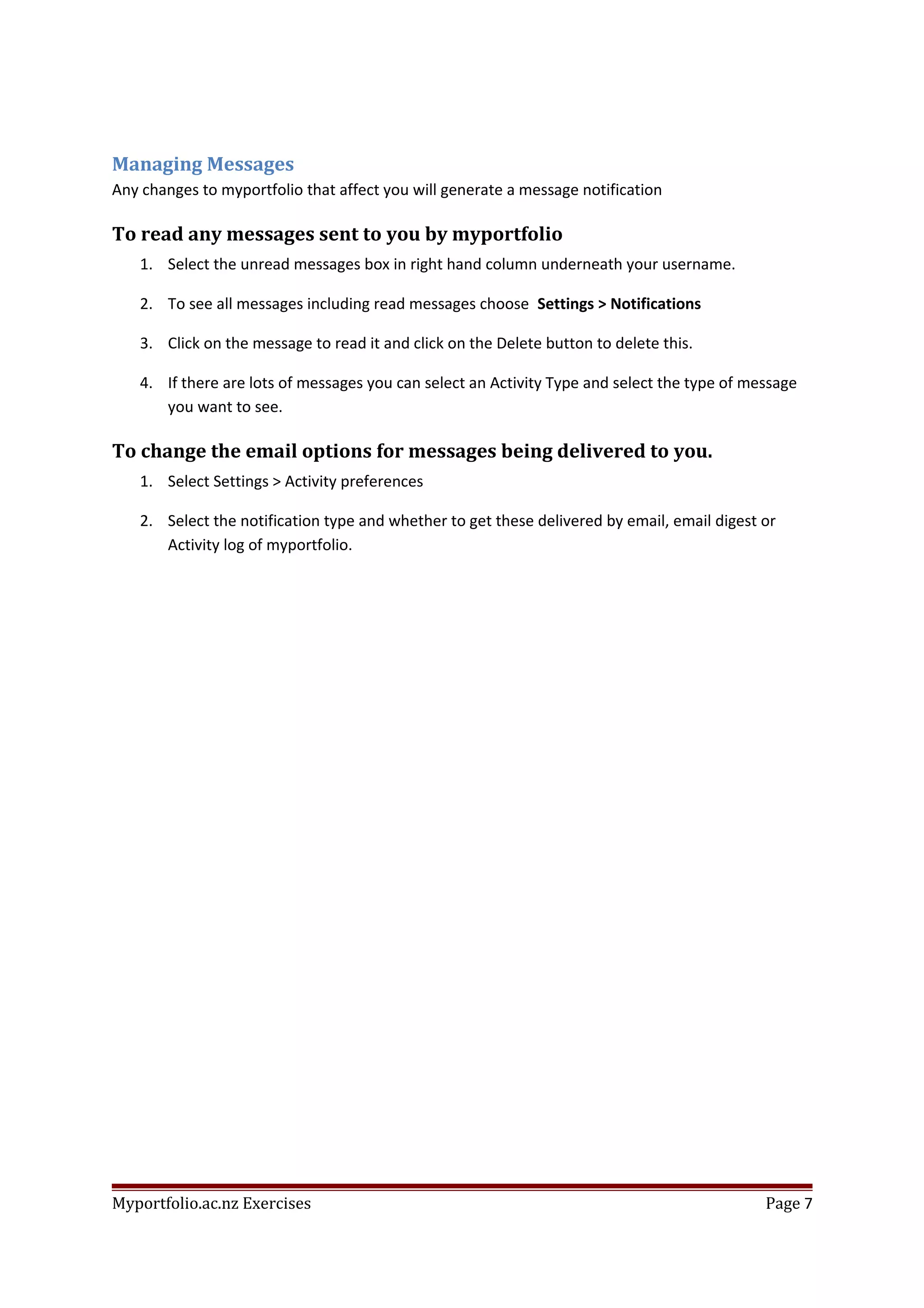 Managing Messages
Any changes to myportfolio that affect you will generate a message notification
To read any messages sent to you by myportfolio
1. Select the unread messages box in right hand column underneath your username.
2. To see all messages including read messages choose Settings > Notifications
3. Click on the message to read it and click on the Delete button to delete this.
4. If there are lots of messages you can select an Activity Type and select the type of message
you want to see.
To change the email options for messages being delivered to you.
1. Select Settings > Activity preferences
2. Select the notification type and whether to get these delivered by email, email digest or
Activity log of myportfolio.
Myportfolio.ac.nz Exercises Page 7
 