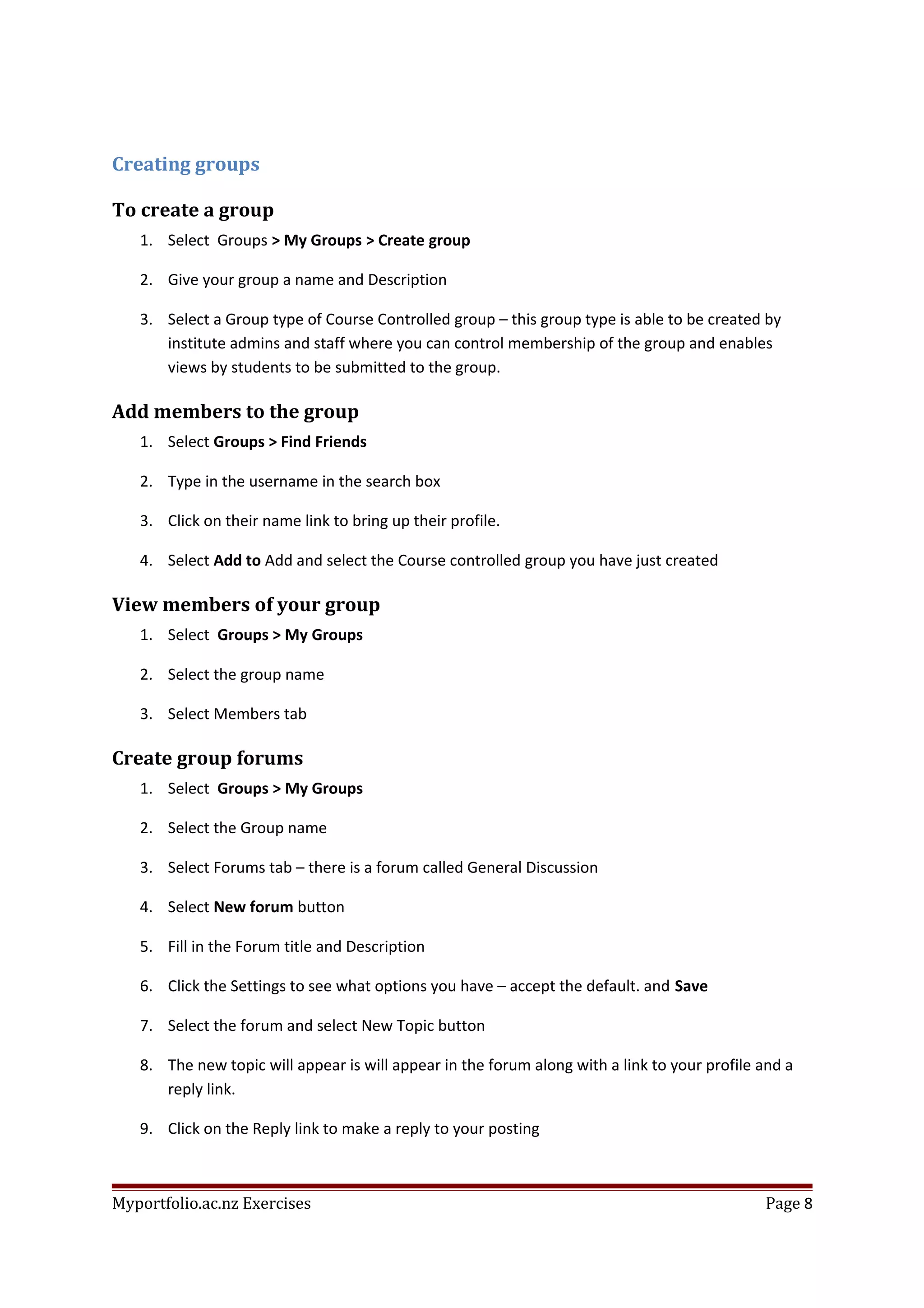 Creating groups
To create a group
1. Select Groups > My Groups > Create group
2. Give your group a name and Description
3. Select a Group type of Course Controlled group – this group type is able to be created by
institute admins and staff where you can control membership of the group and enables
views by students to be submitted to the group.
Add members to the group
1. Select Groups > Find Friends
2. Type in the username in the search box
3. Click on their name link to bring up their profile.
4. Select Add to Add and select the Course controlled group you have just created
View members of your group
1. Select Groups > My Groups
2. Select the group name
3. Select Members tab
Create group forums
1. Select Groups > My Groups
2. Select the Group name
3. Select Forums tab – there is a forum called General Discussion
4. Select New forum button
5. Fill in the Forum title and Description
6. Click the Settings to see what options you have – accept the default. and Save
7. Select the forum and select New Topic button
8. The new topic will appear is will appear in the forum along with a link to your profile and a
reply link.
9. Click on the Reply link to make a reply to your posting
Myportfolio.ac.nz Exercises Page 8
 