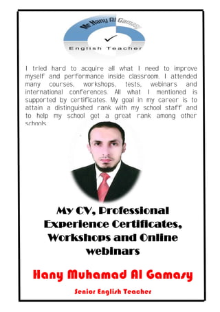 My CV, Professional
Experience Certificates,
Workshops and Online
webinars
Hany Muhamad Al Gamasy
Senior English Teacher
I tried hard to acquire all what I need to improve
myself and performance inside classroom. I attended
many courses, workshops, tests, webinars and
international conferences. All what I mentioned is
supported by certificates. My goal in my career is to
attain a distinguished rank with my school staff and
to help my school get a great rank among other
schools.
 