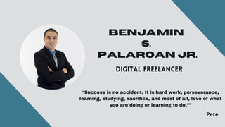 BENJAMIN
S.
PALAROAN JR.
DIGITAL FREELANCER
“Success is no accident. It is hard work, perseverance,
learning, studying, sacrifice, and most of all, love of what
you are doing or learning to do.””
Pete
 