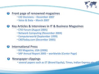1   Front page of renowned magazines
       • CIO Decisions – December 2007
       • Voice & Data – March 2007

2   Key Articles & Interviews in IT & Business Magazines
       • CTO Forum (August 2005)
       • Network Computing (November 2004)
       • Computerworld (September 1999)
       • CXOToday.com (December 2005)

3   International Press
       • RIS Magazine, USA (2006)
       • SAP Annual Report 2005 – worldwide (Center Page)
4   Newspaper clippings
       • several papers such as ET (Brand Equity), Times, Indian Express etc…)
 
