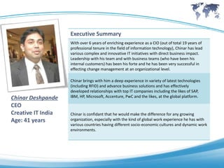 Executive Summary
                    With over 6 years of enriching experience as a CIO (out of total 19 years of
                    professional tenure in the field of information technology), Chinar has lead
                    various complex and innovative IT initiatives with direct business impact.
                    Leadership with his team and with business teams (who have been his
                    internal customers) has been his forte and he has been very successful in
                    effecting change management at an organizational level.

                    Chinar brings with him a deep experience in variety of latest technologies
                    (including RFID) and advance business solutions and has effectively
                    developed relationships with top IT companies including the likes of SAP,
Chinar Deshpande    IBM, HP, Microsoft, Accenture, PwC and the likes, at the global platform.

CEO
Creative IT India   Chinar is confidant that he would make the difference for any growing
Age: 41 years       organization, especially with the kind of global work experience he has with
                    various countries having different socio-economic cultures and dynamic work
                    environments.
 