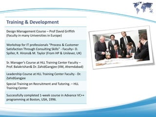 Training & Development
Design Management Course – Prof David Griffith
(Faculty in many Universities in Europe)

Workshop for IT professionals “Process & Customer
Satisfaction Through Consulting Skills” - Faculty– D.
Spiller, R. Hirons& M. Taylor (From HP & Unilever, UK)

Sr. Manager’s Course at HLL Training Center Faculty –
Prof. Balakrishan& Dr. ZahidGangjee (IIM, Ahemdabad)

Leadership Course at HLL Training Center Faculty - Dr.
ZahidGangjee
Special Training on Recruitment and Tutoring. – HLL
Training Center

Successfully completed 1-week course in Advance VC++
programming at Boston, USA, 1996.
 
