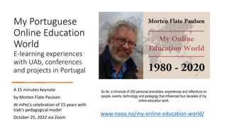 My Portuguese
Online Education
World
E-learning experiences
with UAb, conferences
and projects in Portugal
A 15 minutes keynote
by Morten Flate Paulsen
At mPeL’s celebration of 15 years with
Uab’s pedagogical model
October 25, 2022 via Zoom
So far, a chronicle of 250 personal anecdotes, experiences and reflections on
people, events, technology and pedagogy that influenced four decades of my
online education work.
www.nooa.no/my-online-education-world/
 