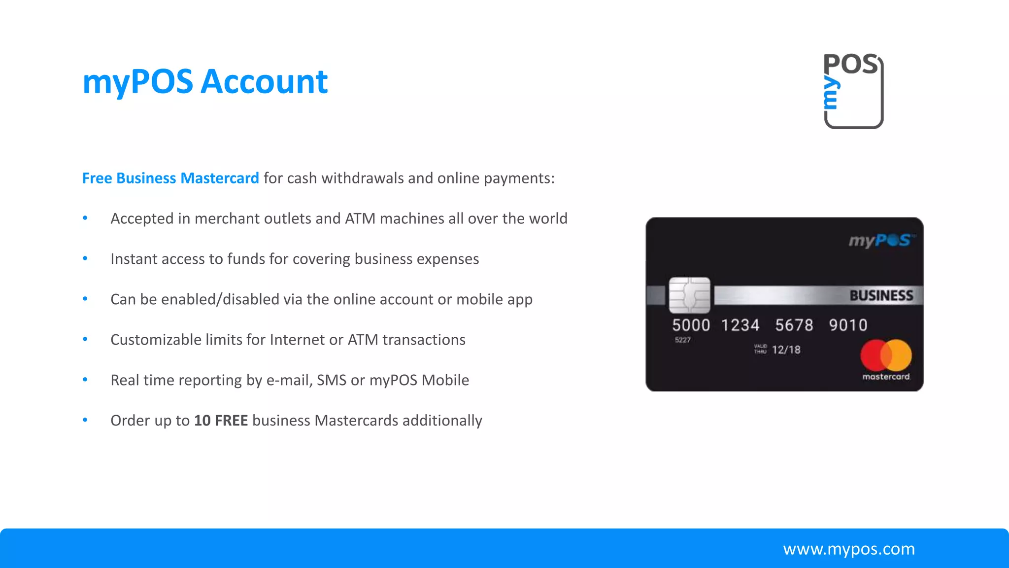 myPOS Account
Free Business Mastercard for cash withdrawals and online payments:
• Accepted in merchant outlets and ATM machines all over the world
• Instant access to funds for covering business expenses
• Can be enabled/disabled via the online account or mobile app
• Customizable limits for Internet or ATM transactions
• Real time reporting by e-mail, SMS or myPOS Mobile
• Order up to 10 FREE business Mastercards additionally
www.mypos.com
 