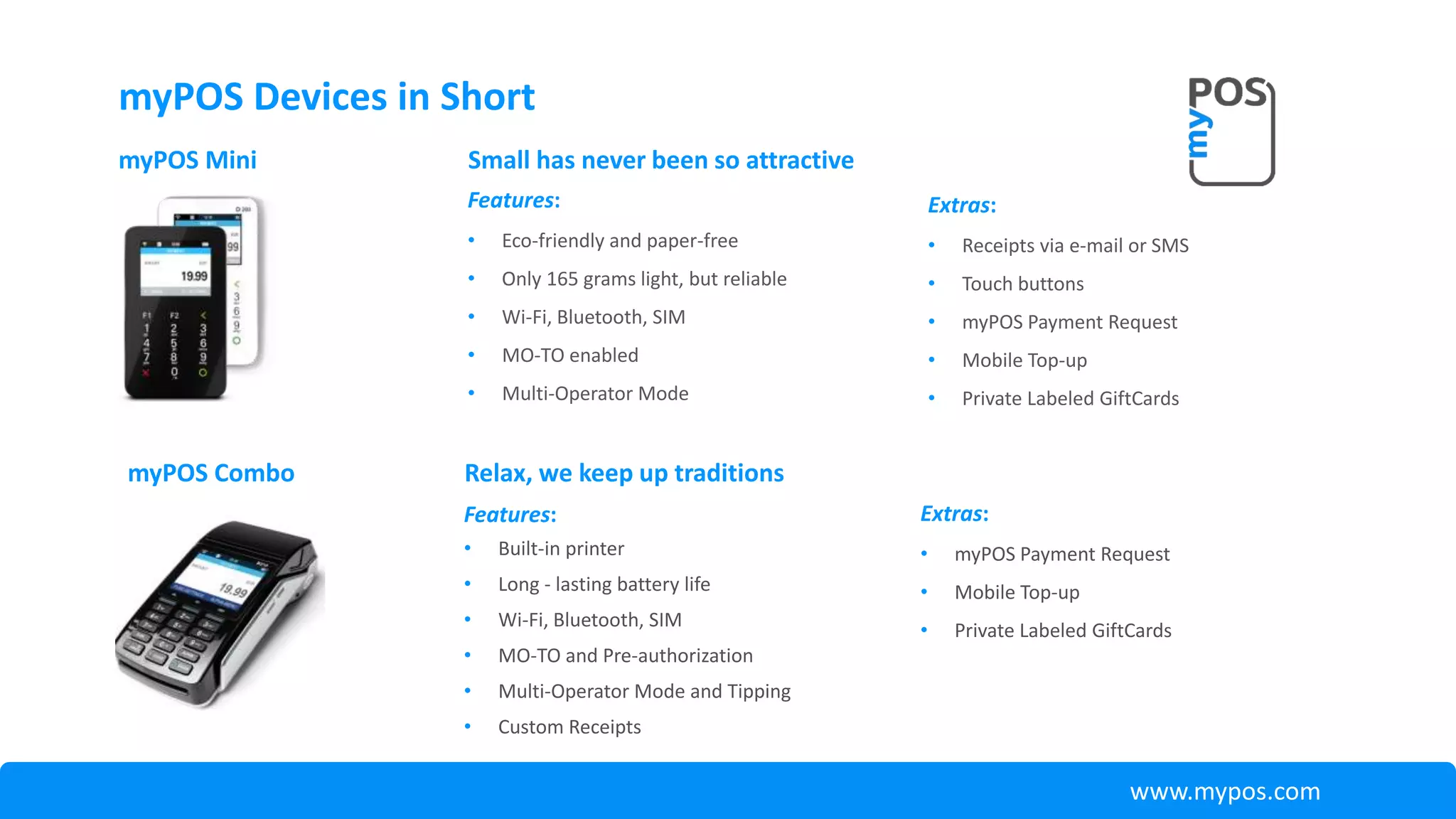 myPOS Devices in Short
Features:
• Built-in printer
• Long - lasting battery life
• Wi-Fi, Bluetooth, SIM
• MO-TO and Pre-authorization
• Multi-Operator Mode and Tipping
• Custom Receipts
myPOS Combo Relax, we keep up traditions
Extras:
• myPOS Payment Request
• Mobile Top-up
• Private Labeled GiftCards
www.mypos.com
myPOS Mini
Features:
• Eco-friendly and paper-free
• Only 165 grams light, but reliable
• Wi-Fi, Bluetooth, SIM
• MO-TO enabled
• Multi-Operator Mode
Small has never been so attractive
Extras:
• Receipts via e-mail or SMS
• Touch buttons
• myPOS Payment Request
• Mobile Top-up
• Private Labeled GiftCards
 