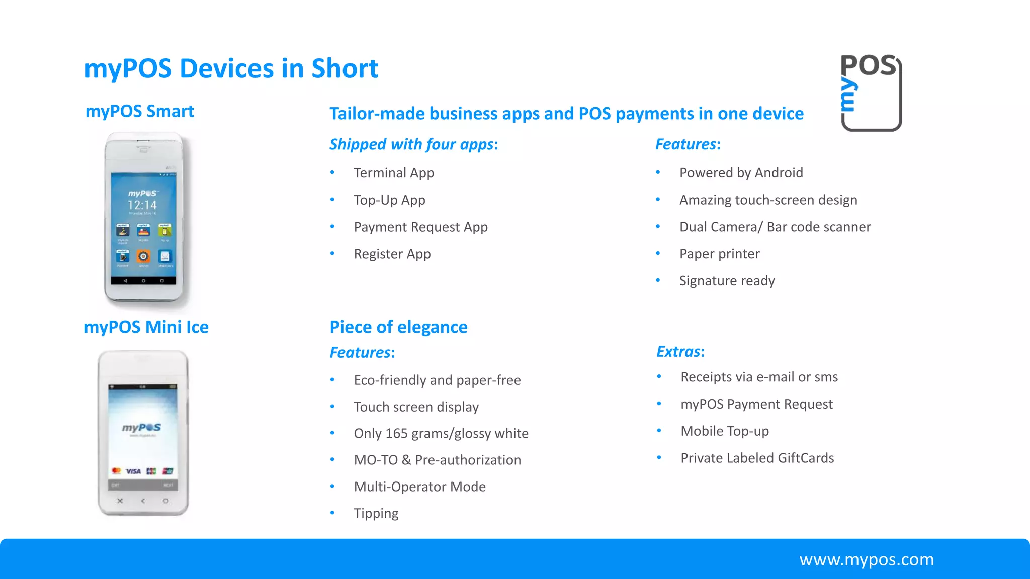 Features:
• Eco-friendly and paper-free
• Touch screen display
• Only 165 grams/glossy white
• MO-TO & Pre-authorization
• Multi-Operator Mode
• Tipping
myPOS Mini Ice Piece of elegance
Extras:
• Receipts via e-mail or sms
• myPOS Payment Request
• Mobile Top-up
• Private Labeled GiftCards
www.mypos.com
myPOS Devices in Short
Features:
• Powered by Android
• Amazing touch-screen design
• Dual Camera/ Bar code scanner
• Paper printer
• Signature ready
myPOS Smart Tailor-made business apps and POS payments in one device
Shipped with four apps:
• Terminal App
• Top-Up App
• Payment Request App
• Register App
 