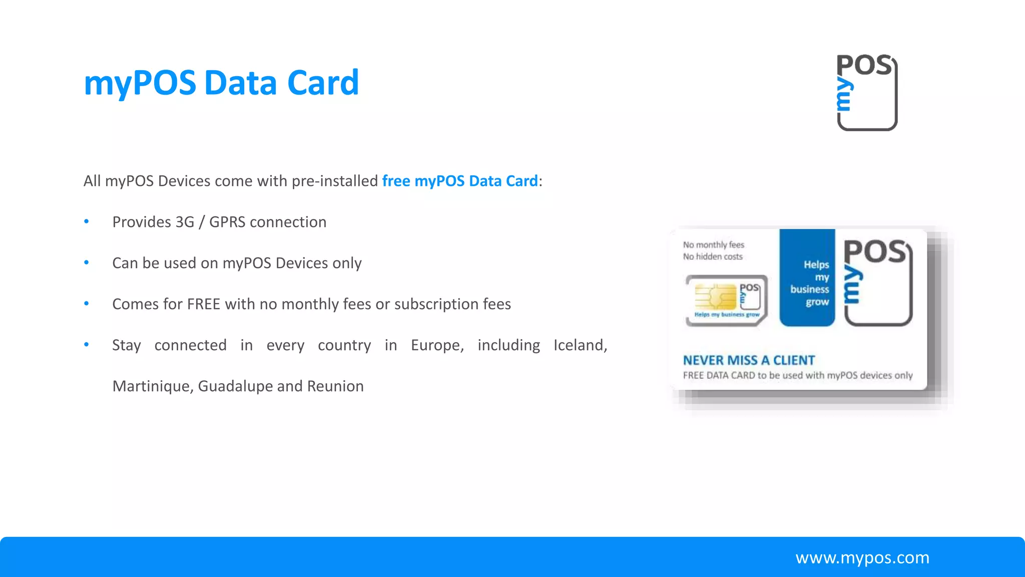 myPOS Data Card
All myPOS Devices come with pre-installed free myPOS Data Card:
• Provides 3G / GPRS connection
• Can be used on myPOS Devices only
• Comes for FREE with no monthly fees or subscription fees
• Stay connected in every country in Europe, including Iceland,
Martinique, Guadalupe and Reunion
www.mypos.com
 