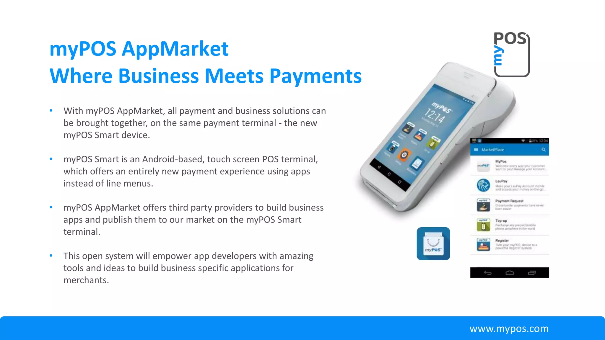 myPOS AppMarket
Where Business Meets Payments
• With myPOS AppMarket, all payment and business solutions can
be brought together, on the same payment terminal - the new
myPOS Smart device.
• myPOS Smart is an Android-based, touch screen POS terminal,
which offers an entirely new payment experience using apps
instead of line menus.
• myPOS AppMarket offers third party providers to build business
apps and publish them to our market on the myPOS Smart
terminal.
• This open system will empower app developers with amazing
tools and ideas to build business specific applications for
merchants.
www.mypos.com
 