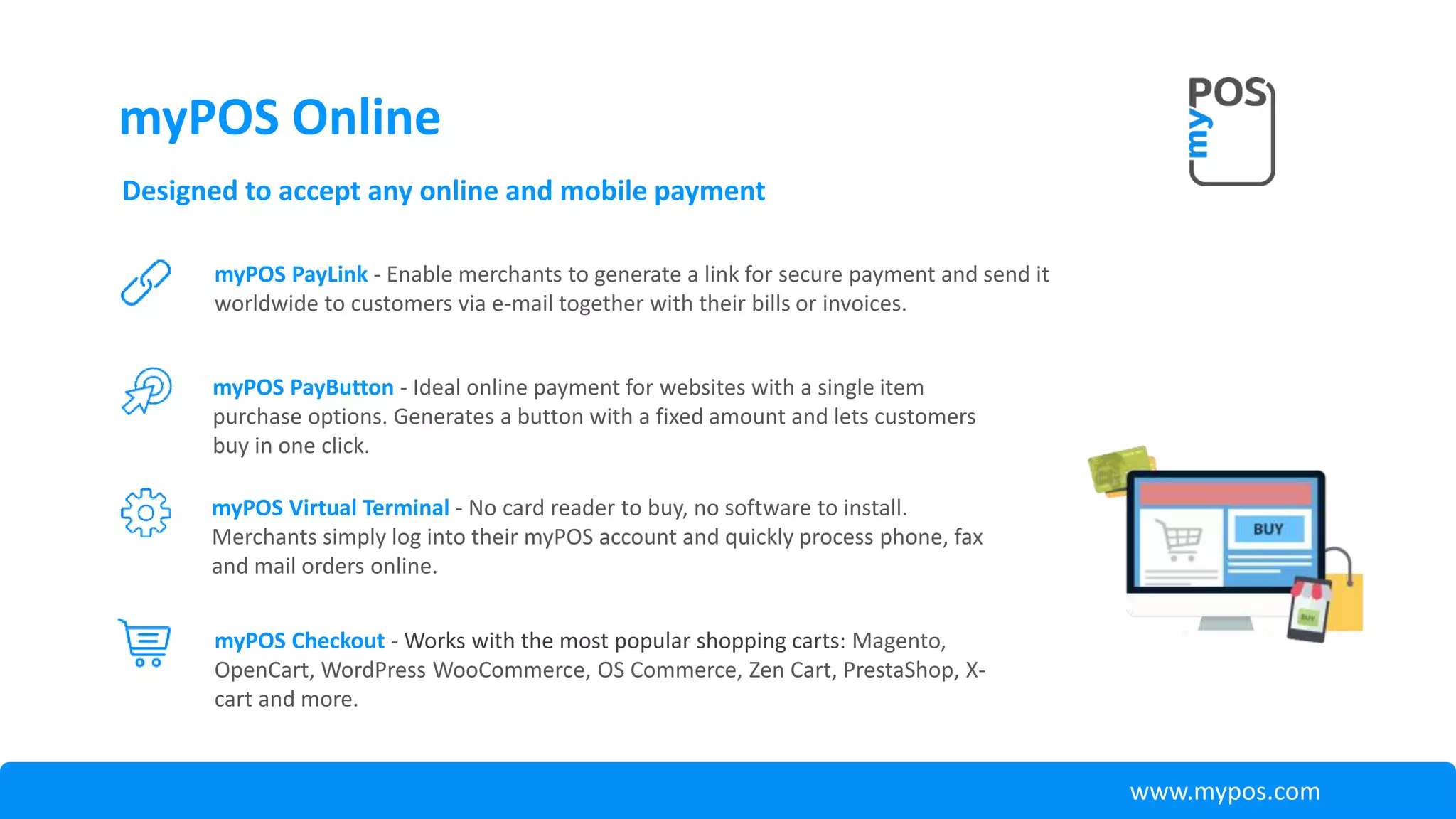 Designed to accept any online and mobile payment
myPOS PayButton - Ideal online payment for websites with a single item
purchase options. Generates a button with a fixed amount and lets customers
buy in one click.
myPOS PayLink - Enable merchants to generate a link for secure payment and send it
worldwide to customers via e-mail together with their bills or invoices.
myPOS Virtual Terminal - No card reader to buy, no software to install.
Merchants simply log into their myPOS account and quickly process phone, fax
and mail orders online.
myPOS Checkout - Works with the most popular shopping carts: Magento,
OpenCart, WordPress WooCommerce, OS Commerce, Zen Cart, PrestaShop, X-
cart and more.
www.mypos.com
myPOS Online
 