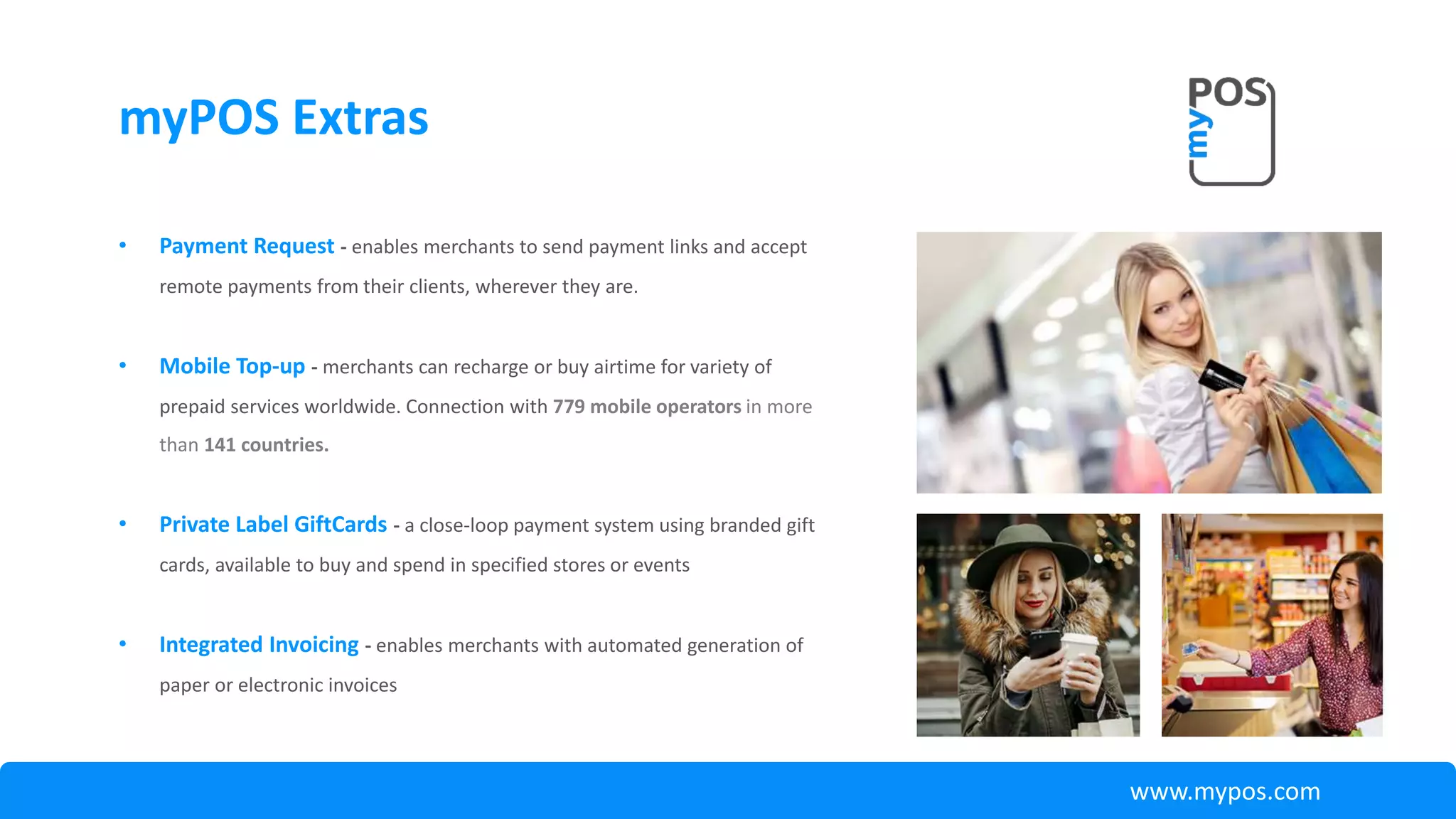 • Payment Request - enables merchants to send payment links and accept
remote payments from their clients, wherever they are.
• Mobile Top-up - merchants can recharge or buy airtime for variety of
prepaid services worldwide. Connection with 779 mobile operators in more
than 141 countries.
• Private Label GiftCards - a close-loop payment system using branded gift
cards, available to buy and spend in specified stores or events
• Integrated Invoicing - enables merchants with automated generation of
paper or electronic invoices
myPOS Extras
www.mypos.com
 