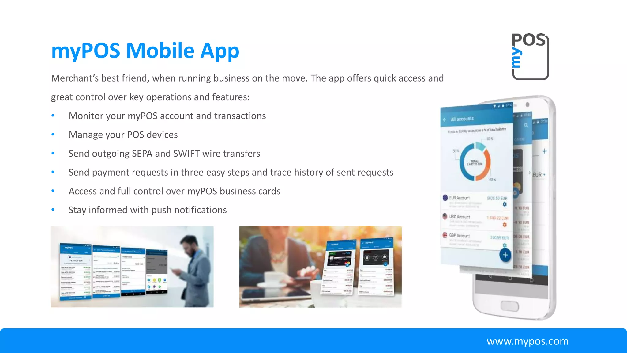 Merchant’s best friend, when running business on the move. The app offers quick access and
great control over key operations and features:
• Monitor your myPOS account and transactions
• Manage your POS devices
• Send outgoing SEPA and SWIFT wire transfers
• Send payment requests in three easy steps and trace history of sent requests
• Access and full control over myPOS business cards
• Stay informed with push notifications
myPOS Mobile App
www.mypos.com
 