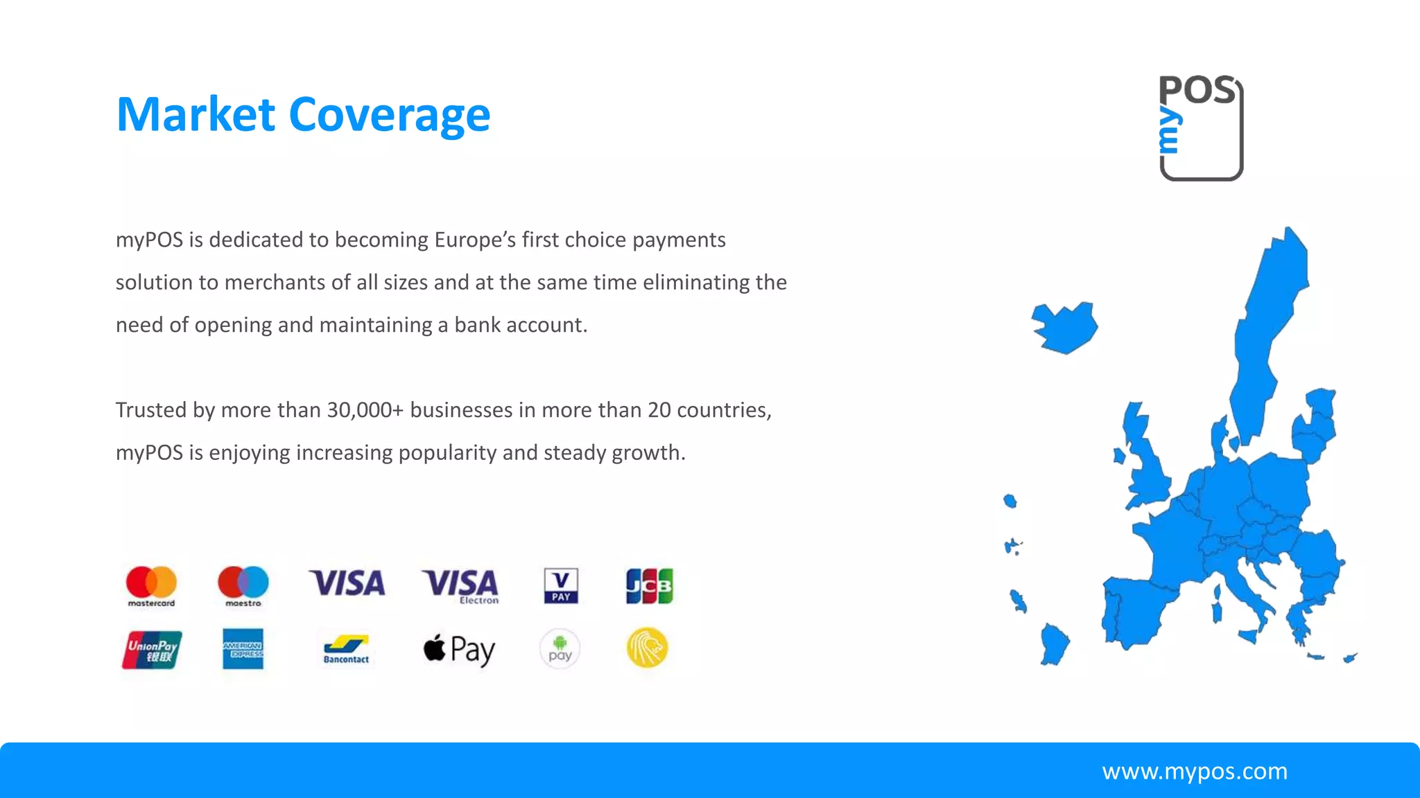 myPOS is dedicated to becoming Europe’s first choice payments
solution to merchants of all sizes and at the same time eliminating the
need of opening and maintaining a bank account.
Trusted by more than 30,000+ businesses in more than 20 countries,
myPOS is enjoying increasing popularity and steady growth.
Market Coverage
www.mypos.com
 